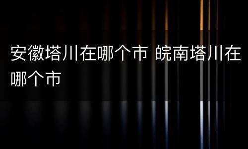 安徽塔川在哪个市 皖南塔川在哪个市