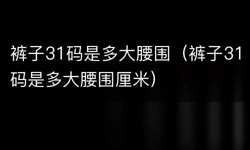 裤子31码是多大腰围（裤子31码是多大腰围厘米）