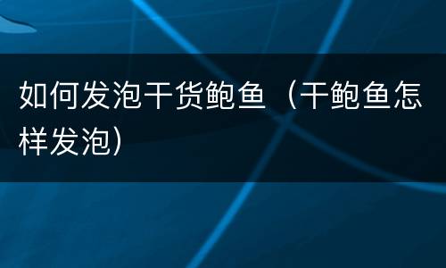 如何发泡干货鲍鱼（干鲍鱼怎样发泡）