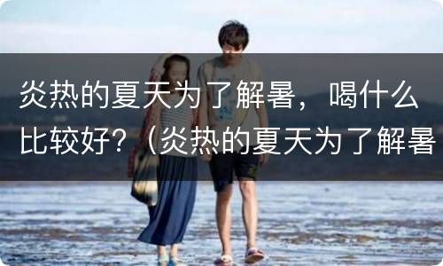 炎热的夏天为了解暑，喝什么比较好?（炎热的夏天为了解暑,喝什么比较好一点）