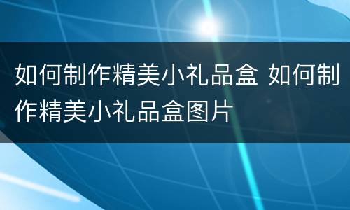 如何制作精美小礼品盒 如何制作精美小礼品盒图片
