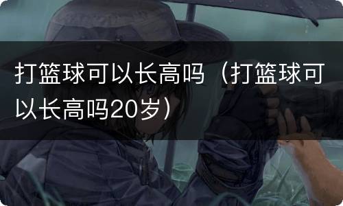打篮球可以长高吗（打篮球可以长高吗20岁）
