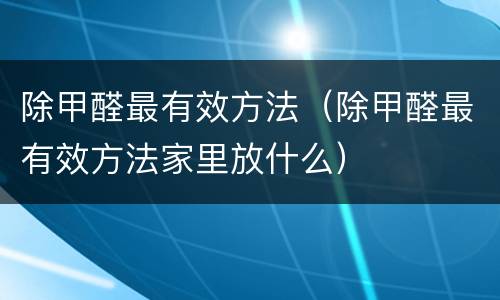 除甲醛最有效方法（除甲醛最有效方法家里放什么）