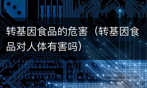 转基因食品的危害（转基因食品对人体有害吗）
