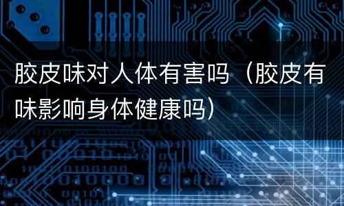 胶皮味对人体有害吗（胶皮有味影响身体健康吗）