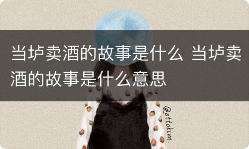当垆卖酒的故事是什么 当垆卖酒的故事是什么意思