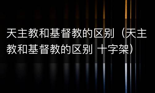 天主教和基督教的区别（天主教和基督教的区别 十字架）