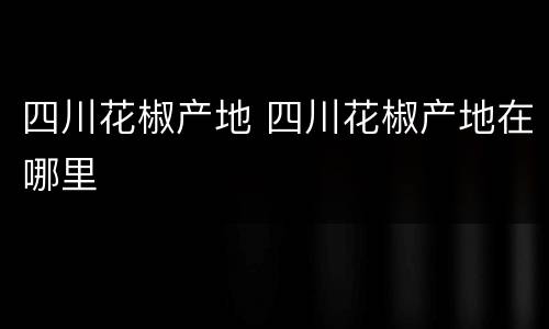 四川花椒产地 四川花椒产地在哪里