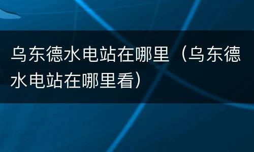 乌东德水电站在哪里（乌东德水电站在哪里看）