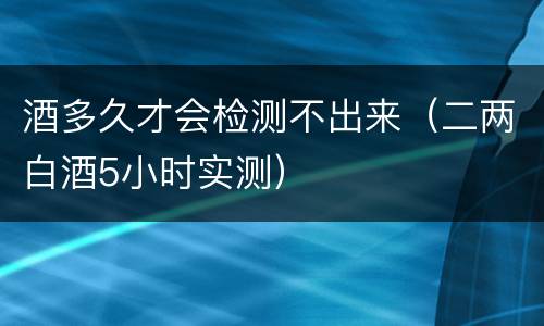 酒多久才会检测不出来（二两白酒5小时实测）