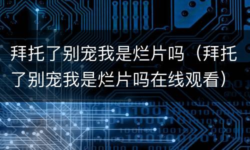 拜托了别宠我是烂片吗（拜托了别宠我是烂片吗在线观看）