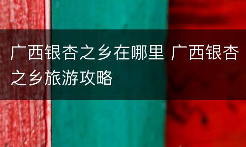 广西银杏之乡在哪里 广西银杏之乡旅游攻略