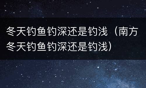 冬天钓鱼钓深还是钓浅（南方冬天钓鱼钓深还是钓浅）