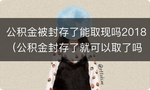 公积金被封存了能取现吗2018（公积金封存了就可以取了吗）