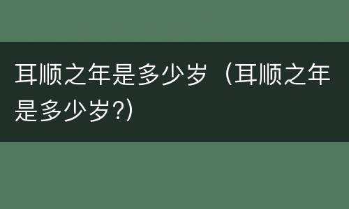 耳顺之年是多少岁（耳顺之年是多少岁?）