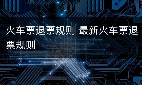 火车票退票规则 最新火车票退票规则