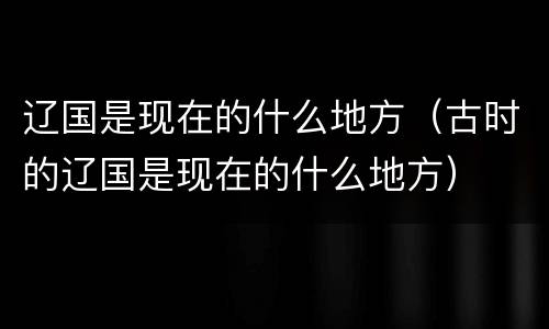 辽国是现在的什么地方（古时的辽国是现在的什么地方）