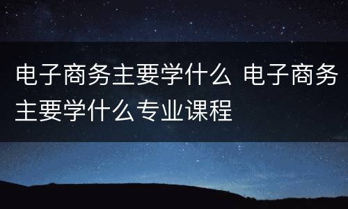 电子商务主要学什么 电子商务主要学什么专业课程