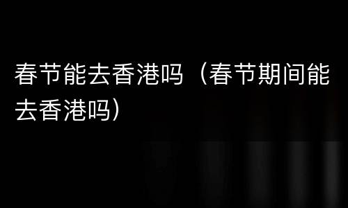 春节能去香港吗（春节期间能去香港吗）