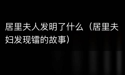 居里夫人发明了什么（居里夫妇发现镭的故事）