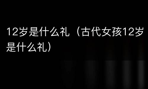 12岁是什么礼（古代女孩12岁是什么礼）