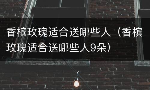 香槟玫瑰适合送哪些人（香槟玫瑰适合送哪些人9朵）