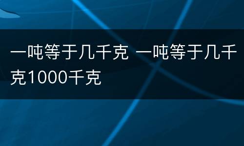 一吨等于几千克 一吨等于几千克1000千克