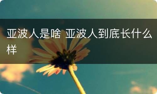 亚波人是啥 亚波人到底长什么样