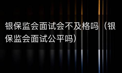 银保监会面试会不及格吗（银保监会面试公平吗）