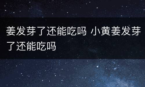 姜发芽了还能吃吗 小黄姜发芽了还能吃吗