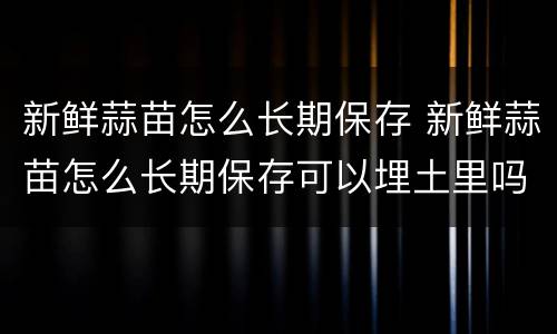 新鲜蒜苗怎么长期保存 新鲜蒜苗怎么长期保存可以埋土里吗