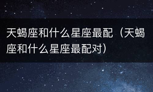 天蝎座和什么星座最配（天蝎座和什么星座最配对）