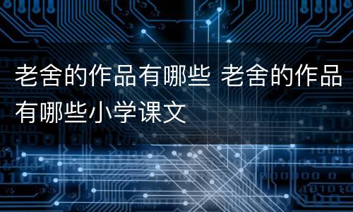 老舍的作品有哪些 老舍的作品有哪些小学课文
