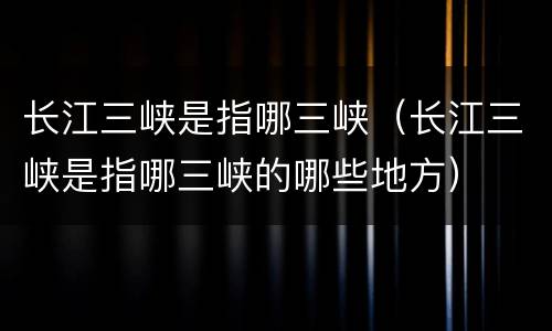 长江三峡是指哪三峡（长江三峡是指哪三峡的哪些地方）