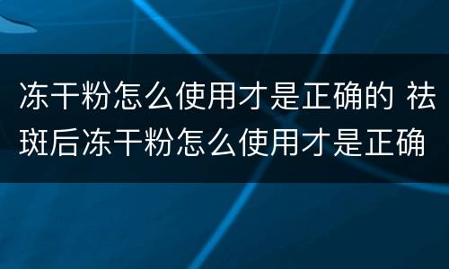 冻干粉怎么使用才是正确的 祛斑后冻干粉怎么使用才是正确的