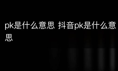 pk是什么意思 抖音pk是什么意思
