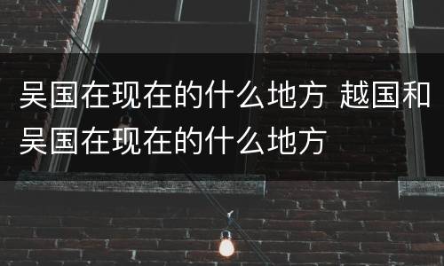 吴国在现在的什么地方 越国和吴国在现在的什么地方