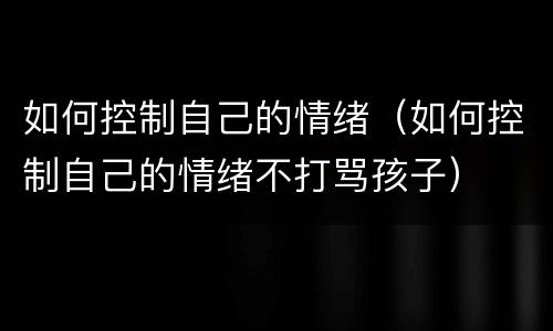 如何控制自己的情绪（如何控制自己的情绪不打骂孩子）