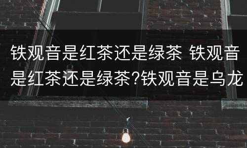 铁观音是红茶还是绿茶 铁观音是红茶还是绿茶?铁观音是乌龙茶