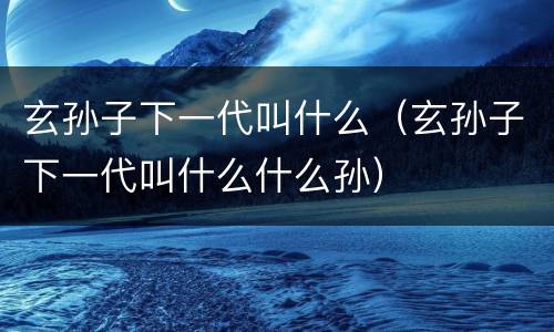 玄孙子下一代叫什么（玄孙子下一代叫什么什么孙）