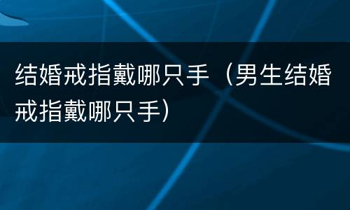 结婚戒指戴哪只手（男生结婚戒指戴哪只手）