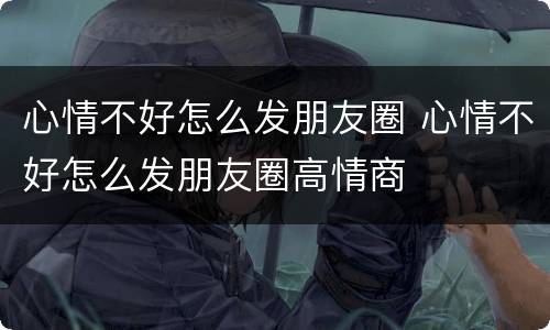 心情不好怎么发朋友圈 心情不好怎么发朋友圈高情商