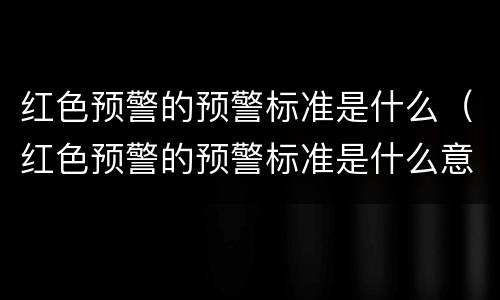红色预警的预警标准是什么（红色预警的预警标准是什么意思）