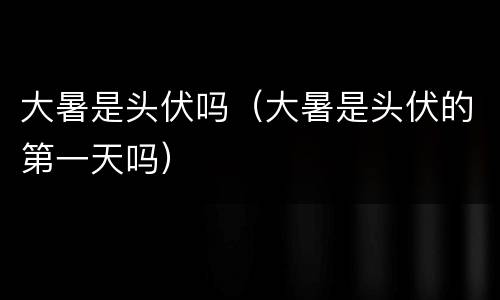 大暑是头伏吗（大暑是头伏的第一天吗）