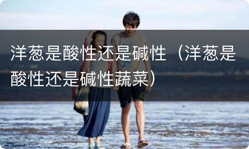 洋葱是酸性还是碱性（洋葱是酸性还是碱性蔬菜）