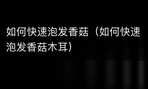 如何快速泡发香菇（如何快速泡发香菇木耳）