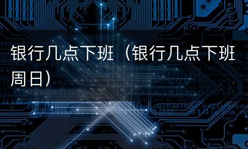 银行几点下班（银行几点下班周日）