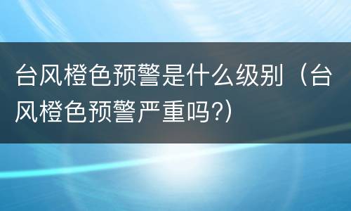 台风橙色预警是什么级别（台风橙色预警严重吗?）