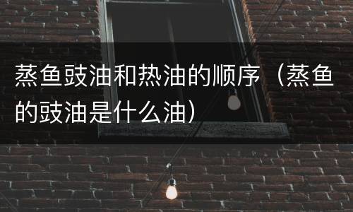 蒸鱼豉油和热油的顺序（蒸鱼的豉油是什么油）