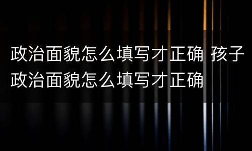 政治面貌怎么填写才正确 孩子政治面貌怎么填写才正确
